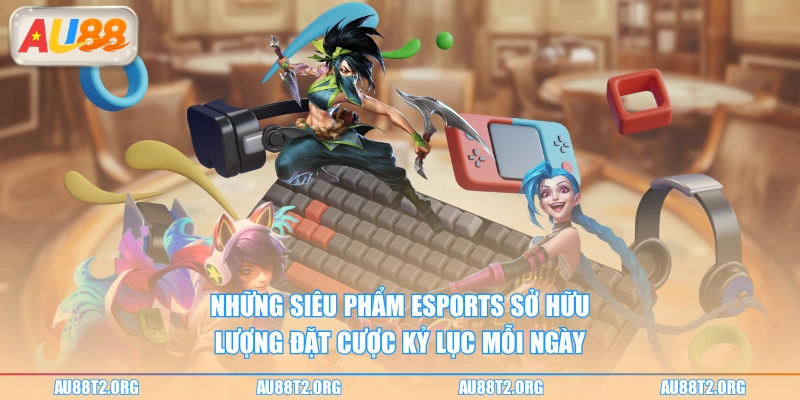 Những siêu phẩm Esports sở hữu lượng đặt cược kỷ lục mỗi ngày